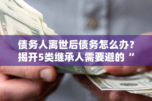 武汉债务人离世后债务怎么办？揭开5类继承人需要避的“坑”