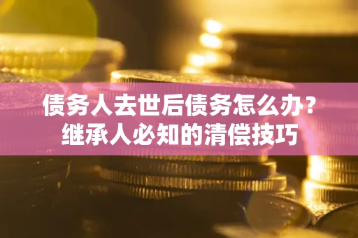 武汉债务人去世后债务怎么办？继承人必知的清偿技巧