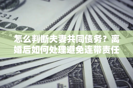 武汉怎么判断夫妻共同债务？离婚后如何处理避免连带责任？